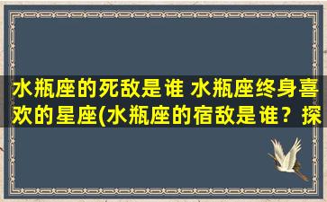 水瓶座的死敌是谁 水瓶座终身喜欢的星座(水瓶座的宿敌是谁？探讨水瓶座最向往的星座排行榜！)